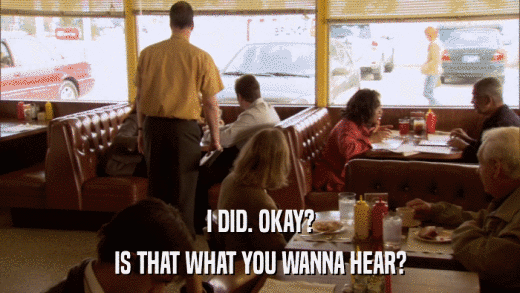 I DID. OKAY? IS THAT WHAT YOU WANNA HEAR? 