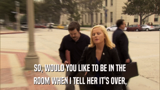 SO, WOULD YOU LIKE TO BE IN THE ROOM WHEN I TELL HER IT'S OVER, 