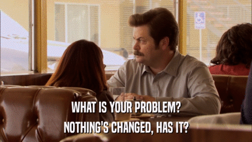 WHAT IS YOUR PROBLEM? NOTHING'S CHANGED, HAS IT? 