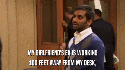 MY GIRLFRIEND'S EX IS WORKING 100 FEET AWAY FROM MY DESK, 