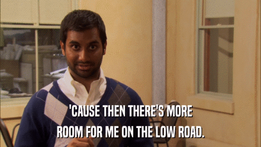 'CAUSE THEN THERE'S MORE ROOM FOR ME ON THE LOW ROAD. 