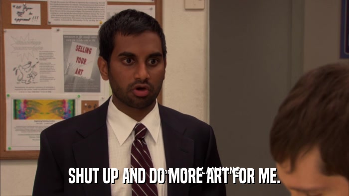 SHUT UP AND DO MORE ART FOR ME.  