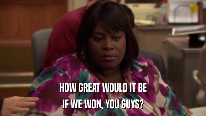 HOW GREAT WOULD IT BE IF WE WON, YOU GUYS? 
