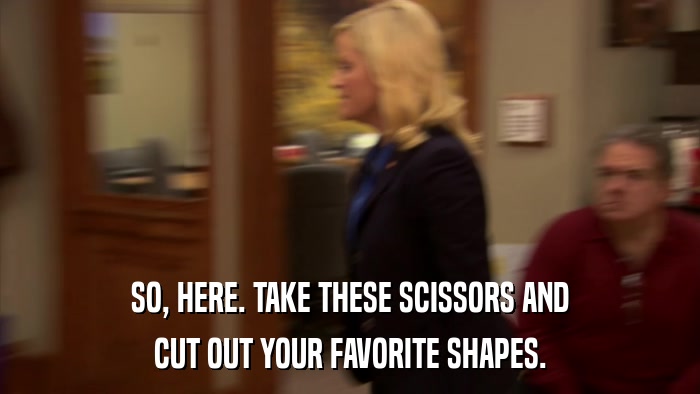 SO, HERE. TAKE THESE SCISSORS AND CUT OUT YOUR FAVORITE SHAPES. 
