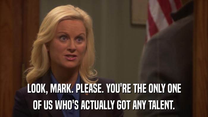 LOOK, MARK. PLEASE. YOU'RE THE ONLY ONE OF US WHO'S ACTUALLY GOT ANY TALENT. 