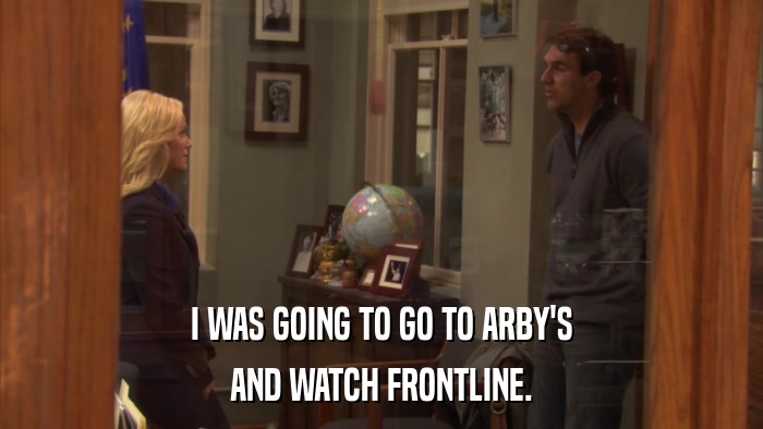 I WAS GOING TO GO TO ARBY'S AND WATCH FRONTLINE. 