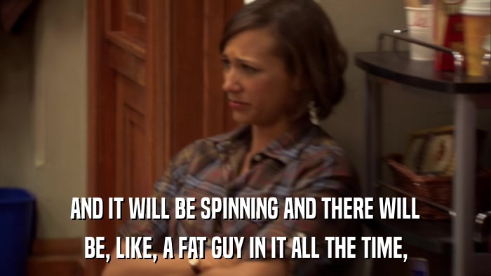 AND IT WILL BE SPINNING AND THERE WILL BE, LIKE, A FAT GUY IN IT ALL THE TIME, 