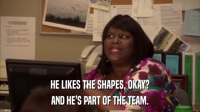 HE LIKES THE SHAPES, OKAY? AND HE'S PART OF THE TEAM. 