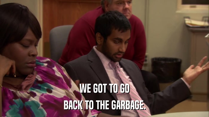 WE GOT TO GO BACK TO THE GARBAGE. 