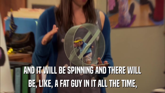 AND IT WILL BE SPINNING AND THERE WILL BE, LIKE, A FAT GUY IN IT ALL THE TIME, 