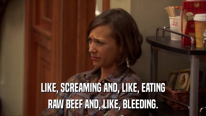 LIKE, SCREAMING AND, LIKE, EATING RAW BEEF AND, LIKE, BLEEDING. 