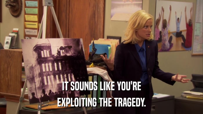 IT SOUNDS LIKE YOU'RE EXPLOITING THE TRAGEDY. 
