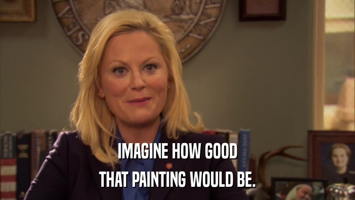 IMAGINE HOW GOOD THAT PAINTING WOULD BE. 