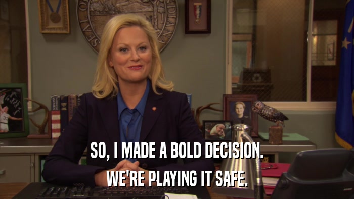 SO, I MADE A BOLD DECISION. WE'RE PLAYING IT SAFE. 