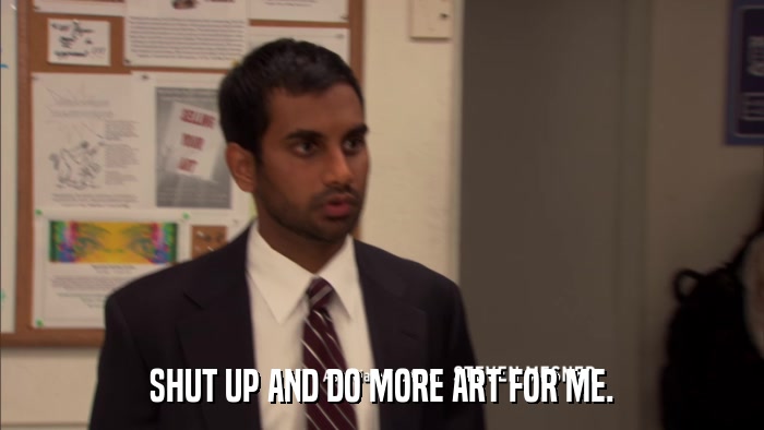 SHUT UP AND DO MORE ART FOR ME.  