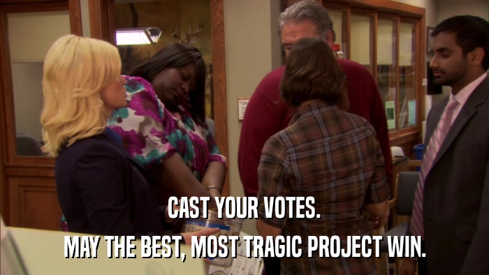 CAST YOUR VOTES. MAY THE BEST, MOST TRAGIC PROJECT WIN. 
