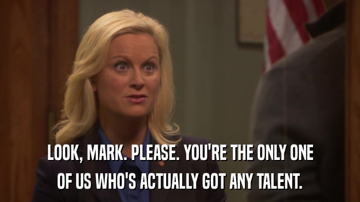 LOOK, MARK. PLEASE. YOU'RE THE ONLY ONE OF US WHO'S ACTUALLY GOT ANY TALENT. 