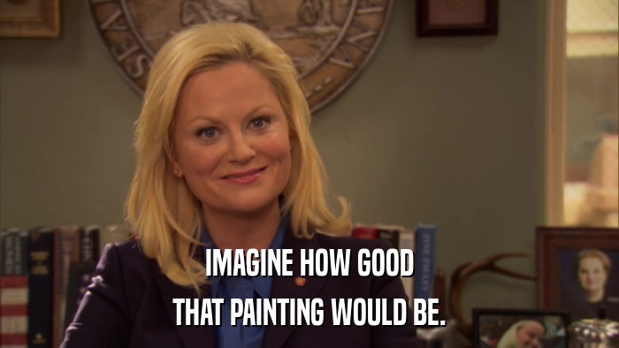 IMAGINE HOW GOOD THAT PAINTING WOULD BE. 