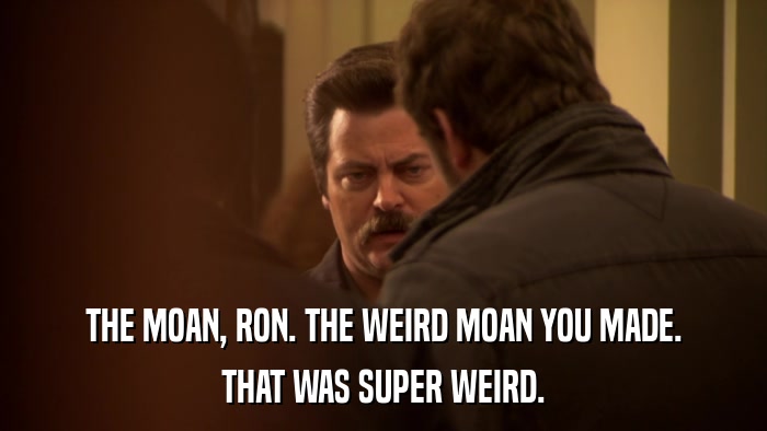 THE MOAN, RON. THE WEIRD MOAN YOU MADE. THAT WAS SUPER WEIRD. 