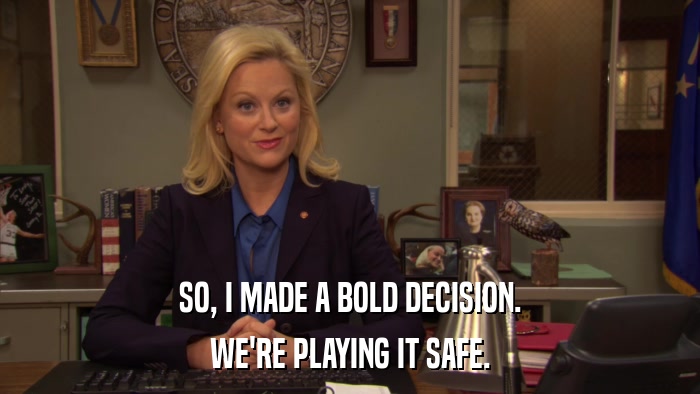 SO, I MADE A BOLD DECISION. WE'RE PLAYING IT SAFE. 