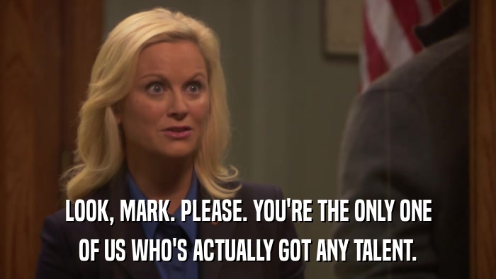 LOOK, MARK. PLEASE. YOU'RE THE ONLY ONE OF US WHO'S ACTUALLY GOT ANY TALENT. 