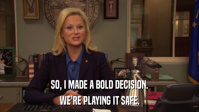 SO, I MADE A BOLD DECISION. WE'RE PLAYING IT SAFE. 