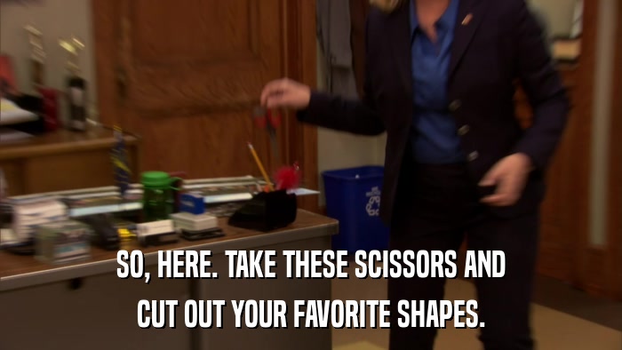SO, HERE. TAKE THESE SCISSORS AND CUT OUT YOUR FAVORITE SHAPES. 