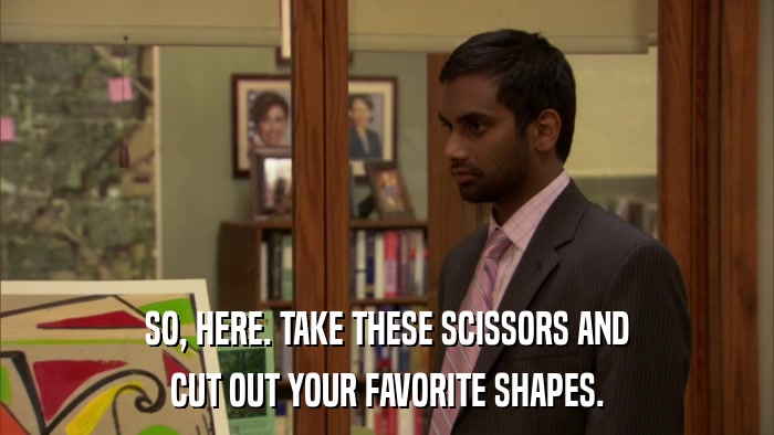 SO, HERE. TAKE THESE SCISSORS AND CUT OUT YOUR FAVORITE SHAPES. 