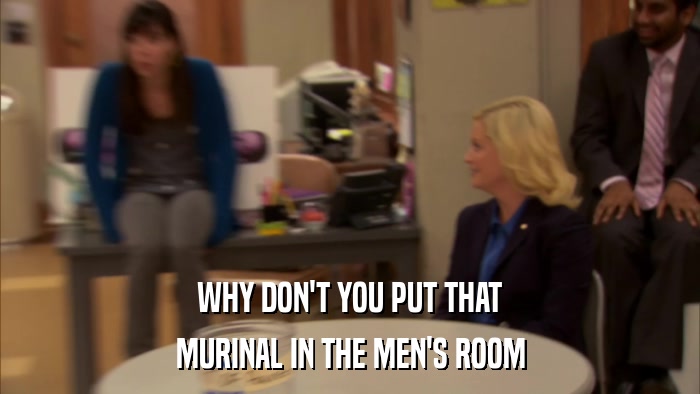 WHY DON'T YOU PUT THAT MURINAL IN THE MEN'S ROOM 