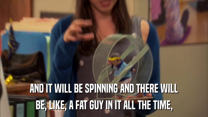 AND IT WILL BE SPINNING AND THERE WILL BE, LIKE, A FAT GUY IN IT ALL THE TIME, 