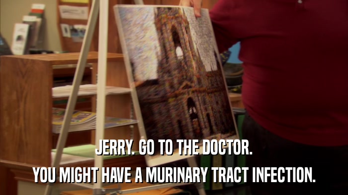 JERRY. GO TO THE DOCTOR. YOU MIGHT HAVE A MURINARY TRACT INFECTION. 