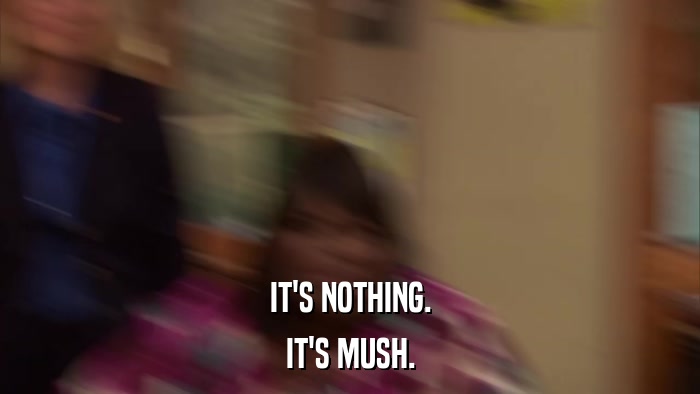 IT'S NOTHING. IT'S MUSH. 