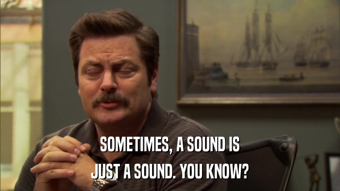 SOMETIMES, A SOUND IS JUST A SOUND. YOU KNOW? 