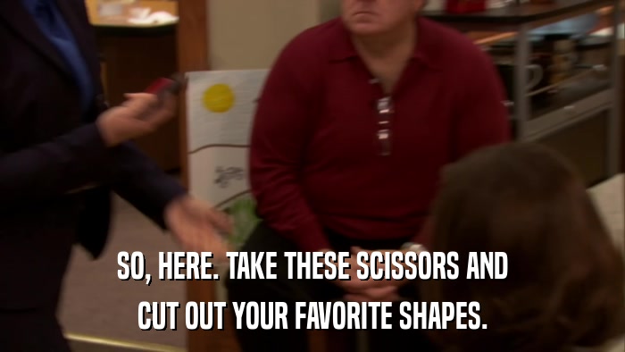 SO, HERE. TAKE THESE SCISSORS AND CUT OUT YOUR FAVORITE SHAPES. 