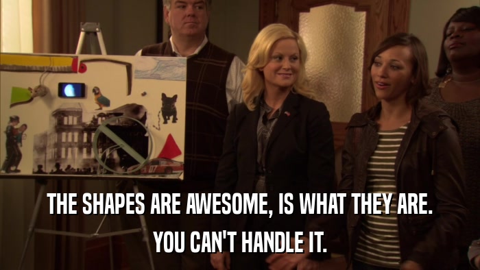 THE SHAPES ARE AWESOME, IS WHAT THEY ARE. YOU CAN'T HANDLE IT. 