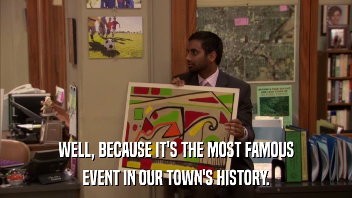 WELL, BECAUSE IT'S THE MOST FAMOUS EVENT IN OUR TOWN'S HISTORY. 
