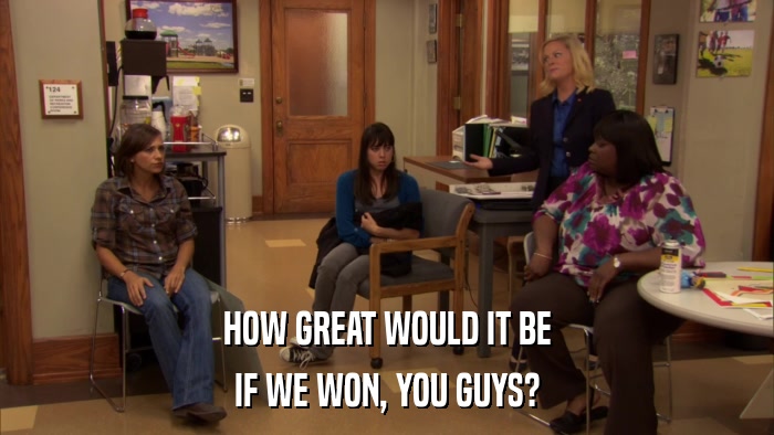 HOW GREAT WOULD IT BE IF WE WON, YOU GUYS? 