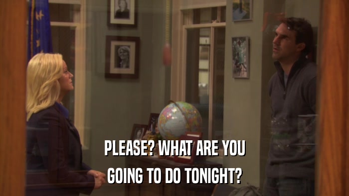 PLEASE? WHAT ARE YOU GOING TO DO TONIGHT? 