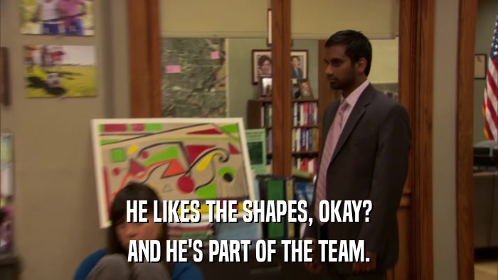 HE LIKES THE SHAPES, OKAY? AND HE'S PART OF THE TEAM. 