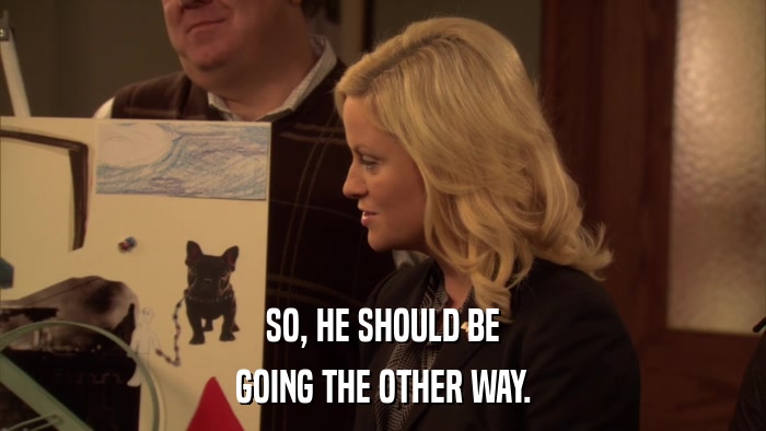 SO, HE SHOULD BE GOING THE OTHER WAY. 