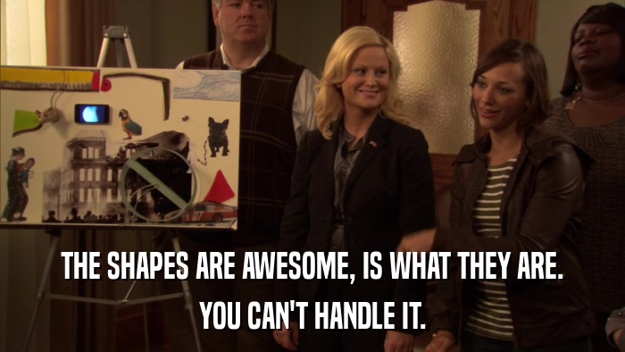 THE SHAPES ARE AWESOME, IS WHAT THEY ARE. YOU CAN'T HANDLE IT. 