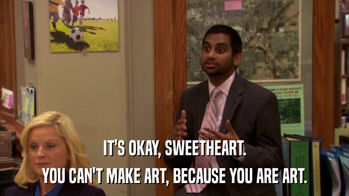 IT'S OKAY, SWEETHEART. YOU CAN'T MAKE ART, BECAUSE YOU ARE ART. 