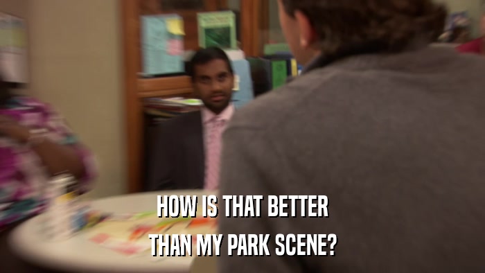 HOW IS THAT BETTER THAN MY PARK SCENE? 