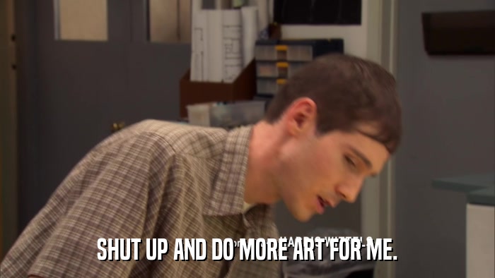 SHUT UP AND DO MORE ART FOR ME.  