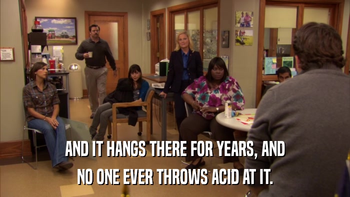 AND IT HANGS THERE FOR YEARS, AND NO ONE EVER THROWS ACID AT IT. 