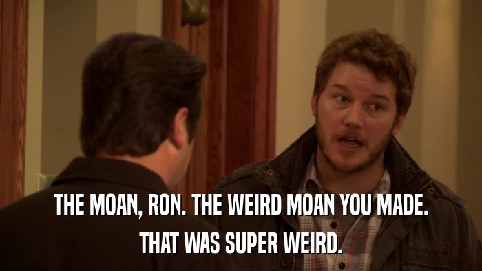 THE MOAN, RON. THE WEIRD MOAN YOU MADE. THAT WAS SUPER WEIRD. 
