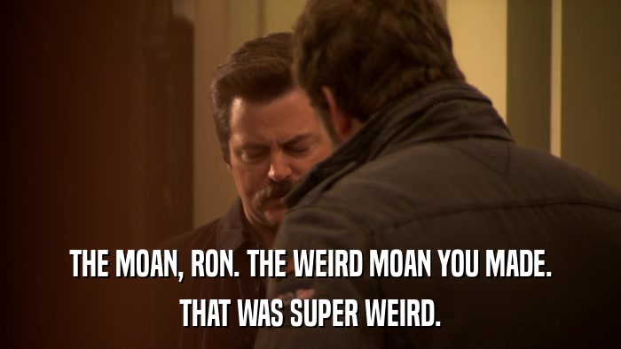 THE MOAN, RON. THE WEIRD MOAN YOU MADE. THAT WAS SUPER WEIRD. 