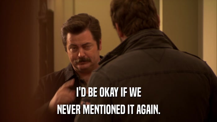 I'D BE OKAY IF WE NEVER MENTIONED IT AGAIN. 