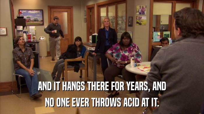 AND IT HANGS THERE FOR YEARS, AND NO ONE EVER THROWS ACID AT IT. 
