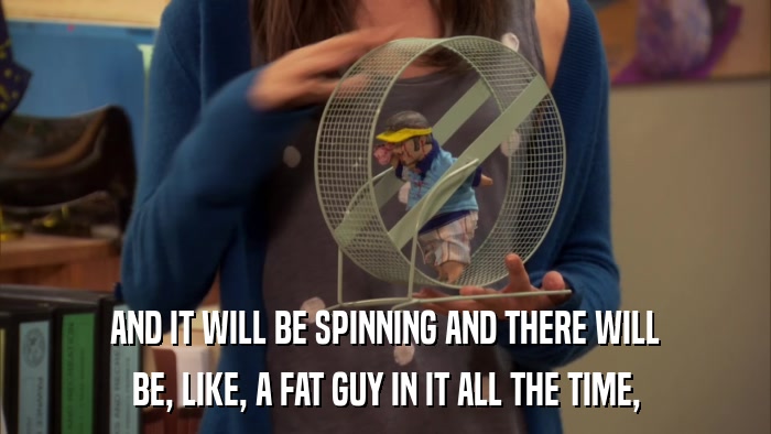 AND IT WILL BE SPINNING AND THERE WILL BE, LIKE, A FAT GUY IN IT ALL THE TIME, 